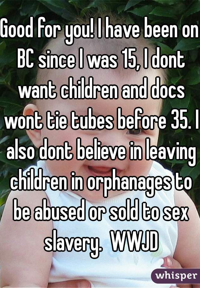 Good for you! I have been on BC since I was 15, I dont want children and docs wont tie tubes before 35. I also dont believe in leaving children in orphanages to be abused or sold to sex slavery.  WWJD