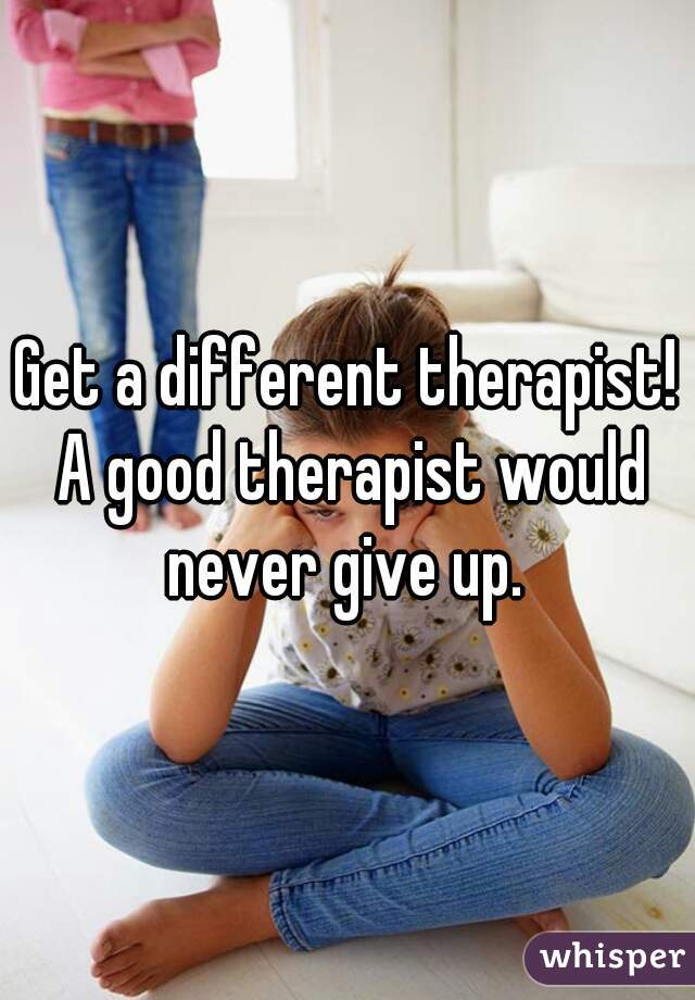 Get a different therapist! A good therapist would never give up. 