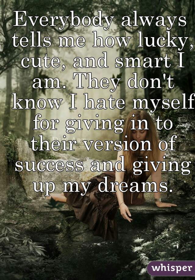 Everybody always tells me how lucky, cute, and smart I am. They don't know I hate myself for giving in to their version of success and giving up my dreams.