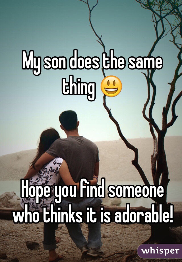 My son does the same thing 😃



Hope you find someone who thinks it is adorable!