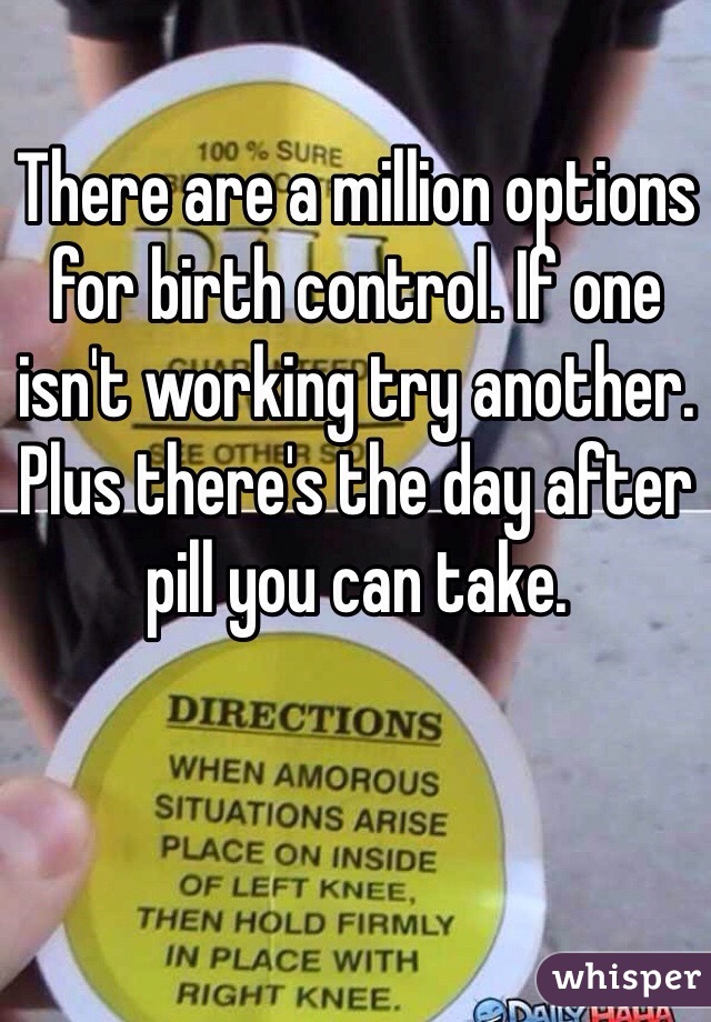 There are a million options for birth control. If one isn't working try another. Plus there's the day after pill you can take.