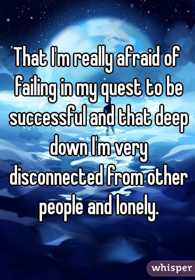 That I'm really afraid of failing in my quest to be successful and that deep down I'm very disconnected from other people and lonely.