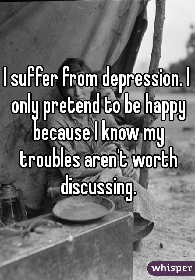 I suffer from depression. I only pretend to be happy because I know my troubles aren't worth discussing.