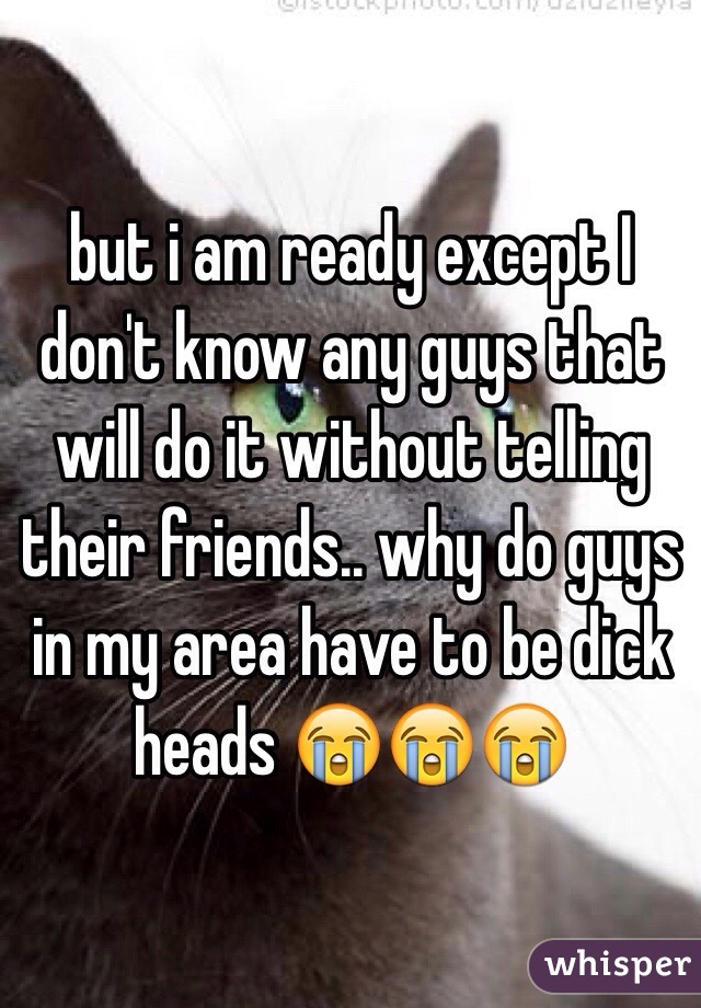 but i am ready except I don't know any guys that will do it without telling their friends.. why do guys in my area have to be dick heads 😭😭😭 