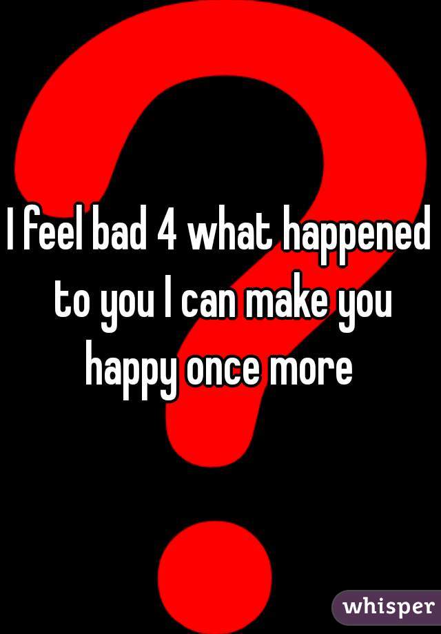 I feel bad 4 what happened to you I can make you happy once more 