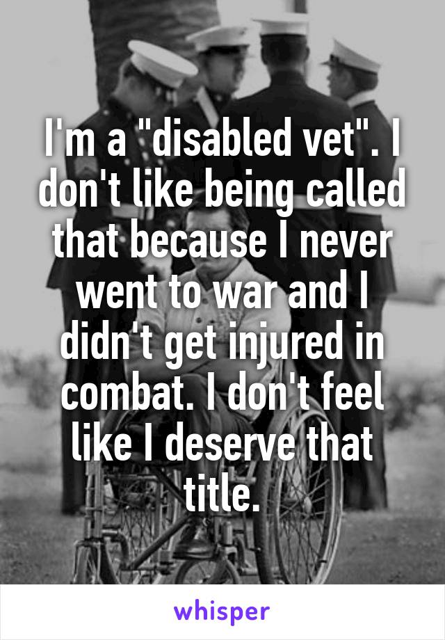 I'm a "disabled vet". I don't like being called that because I never went to war and I didn't get injured in combat. I don't feel like I deserve that title.