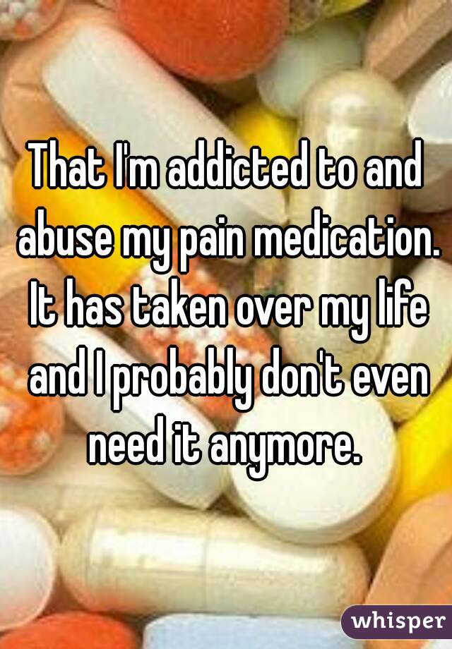 That I'm addicted to and abuse my pain medication. It has taken over my life and I probably don't even need it anymore. 