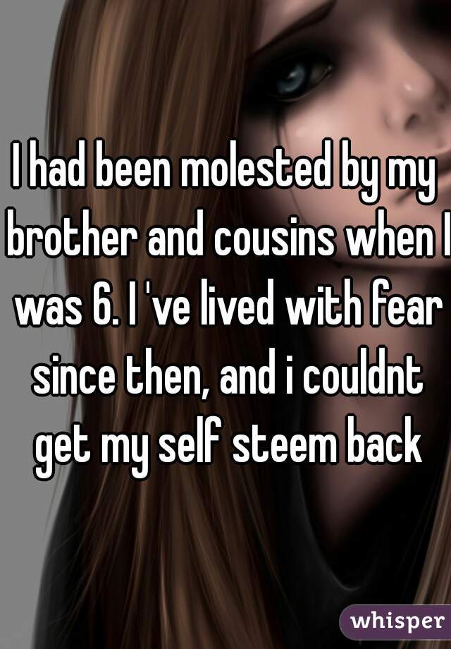 I had been molested by my brother and cousins when I was 6. I 've lived with fear since then, and i couldnt get my self steem back