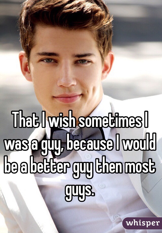 That I wish sometimes I was a guy, because I would be a better guy then most guys.