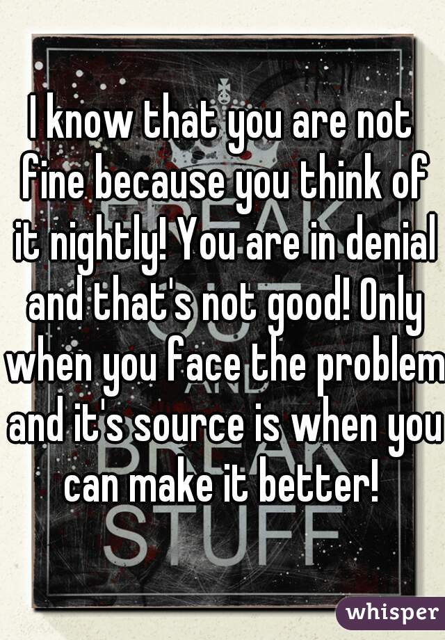 I know that you are not fine because you think of it nightly! You are in denial and that's not good! Only when you face the problem and it's source is when you can make it better! 