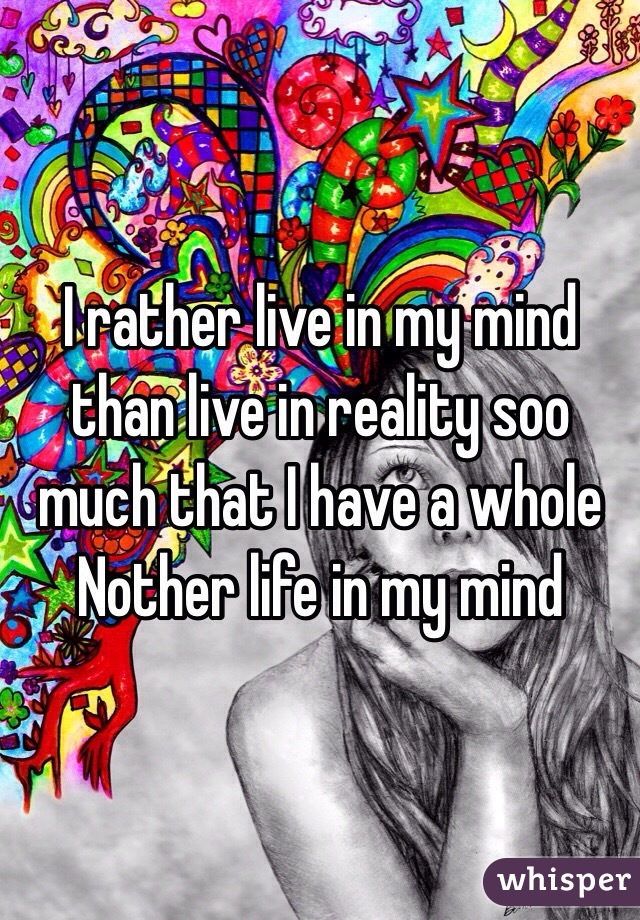 I rather live in my mind than live in reality soo much that I have a whole Nother life in my mind