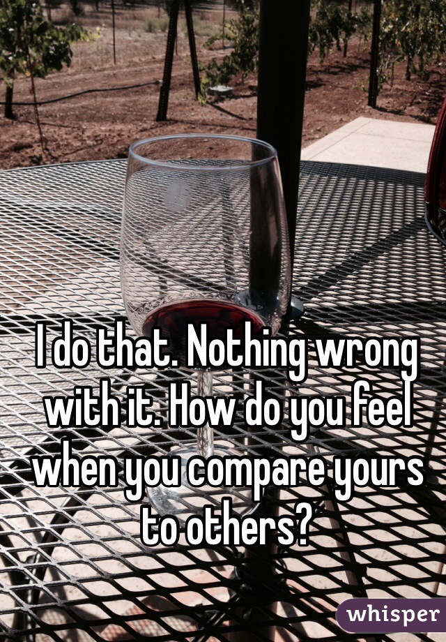 I do that. Nothing wrong with it. How do you feel when you compare yours to others?