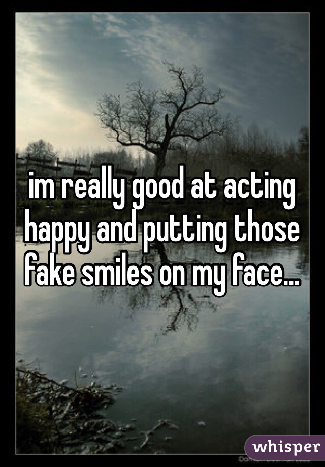 im really good at acting happy and putting those fake smiles on my face...