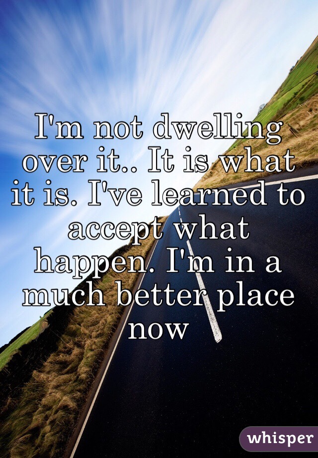 I'm not dwelling over it.. It is what it is. I've learned to accept what happen. I'm in a much better place now