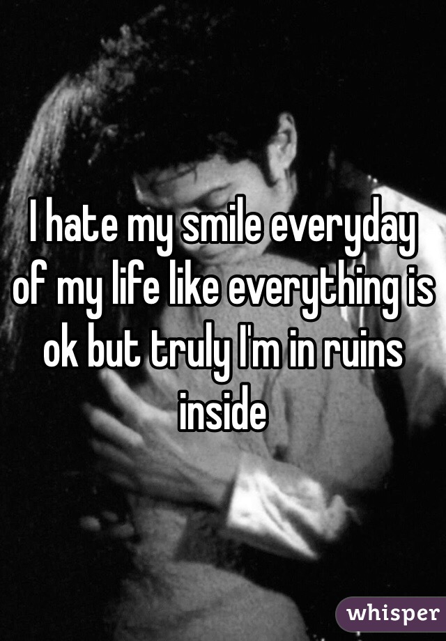 I hate my smile everyday of my life like everything is ok but truly I'm in ruins inside 