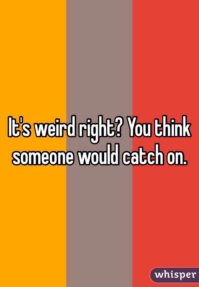 It's weird right? You think someone would catch on. 