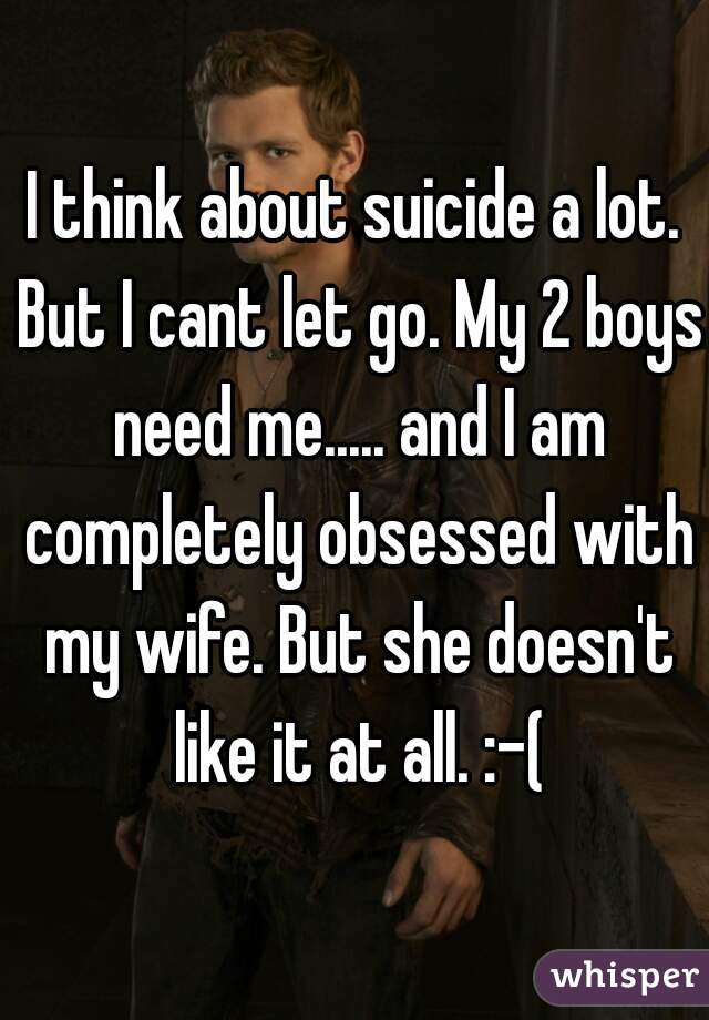 I think about suicide a lot. But I cant let go. My 2 boys need me..... and I am completely obsessed with my wife. But she doesn't like it at all. :-(