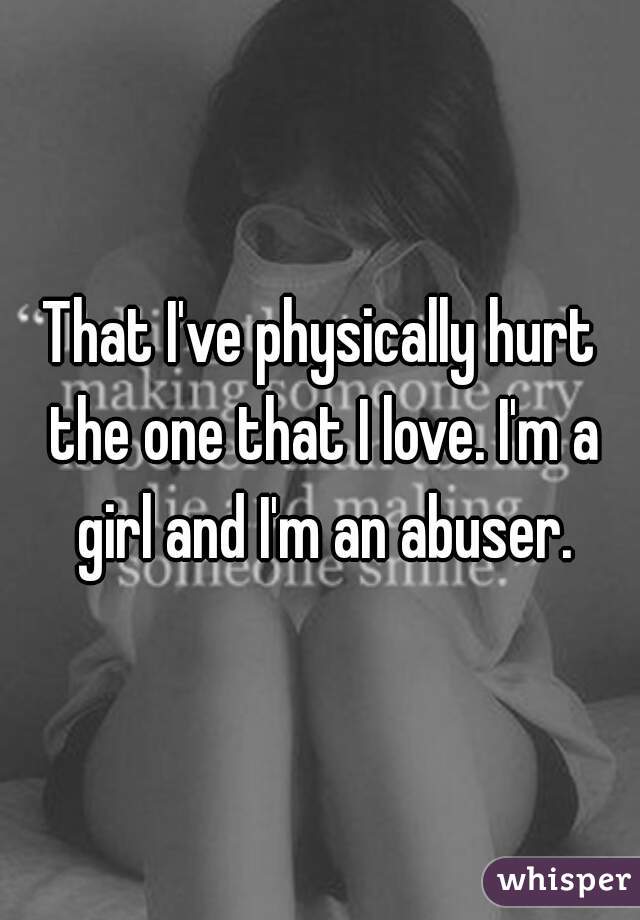 That I've physically hurt the one that I love. I'm a girl and I'm an abuser.