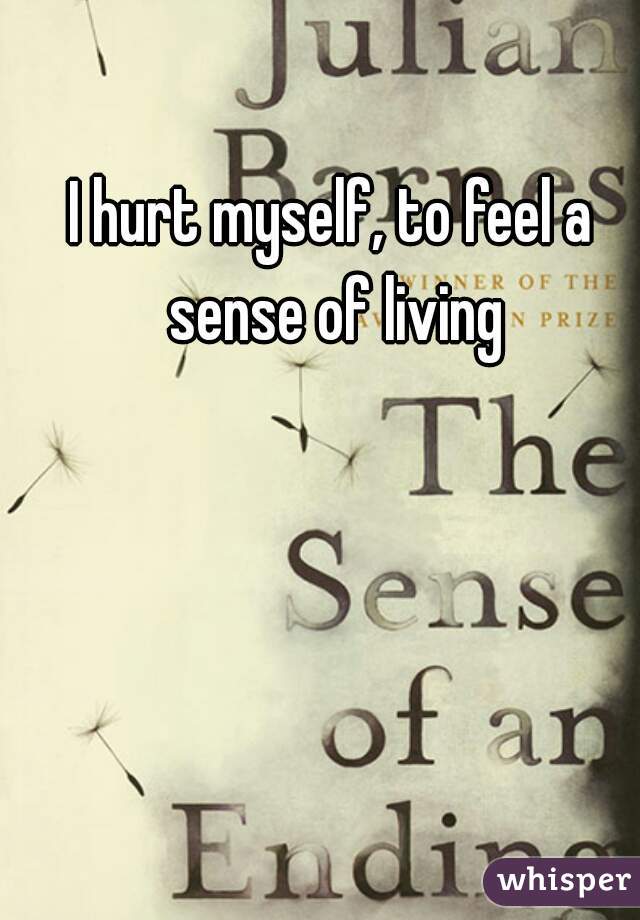 I hurt myself, to feel a sense of living