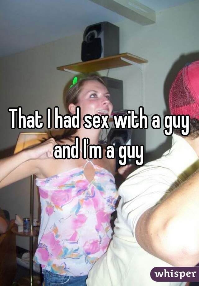 That I had sex with a guy and I'm a guy 