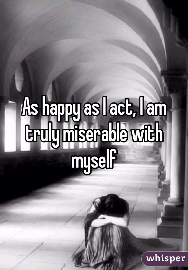 As happy as I act, I am truly miserable with myself