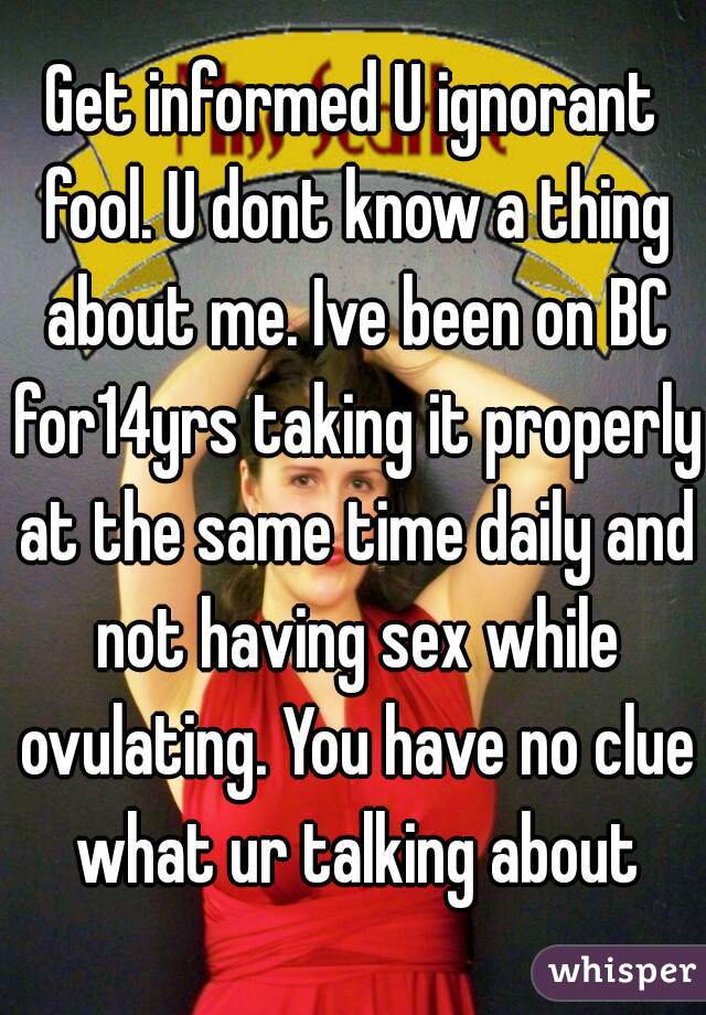 Get informed U ignorant fool. U dont know a thing about me. Ive been on BC for14yrs taking it properly at the same time daily and not having sex while ovulating. You have no clue what ur talking about