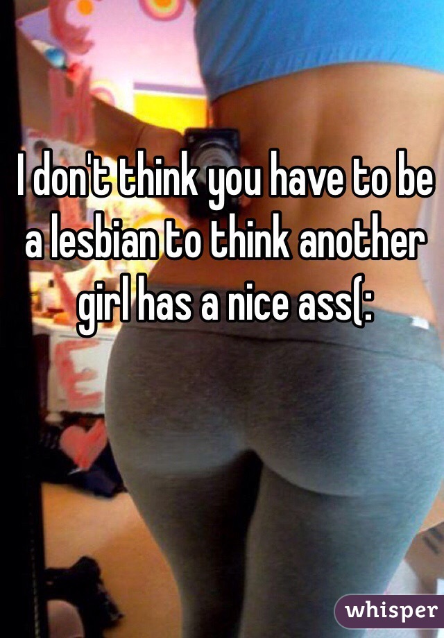 I don't think you have to be a lesbian to think another girl has a nice ass(: