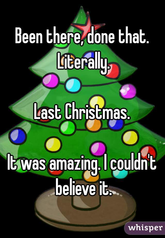 Been there, done that. Literally.

Last Christmas.

It was amazing. I couldn't believe it.