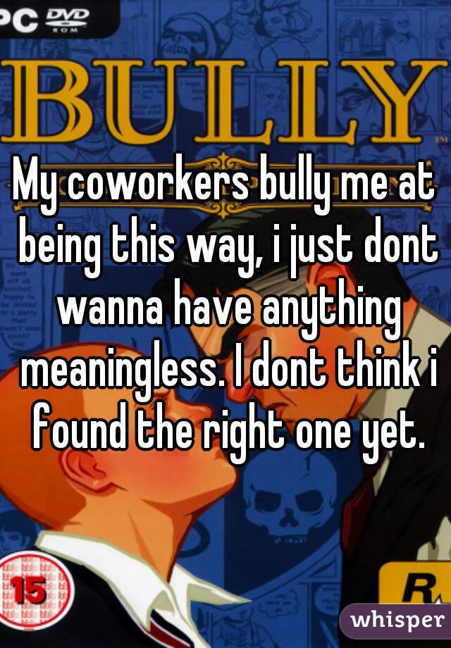 My coworkers bully me at being this way, i just dont wanna have anything meaningless. I dont think i found the right one yet.