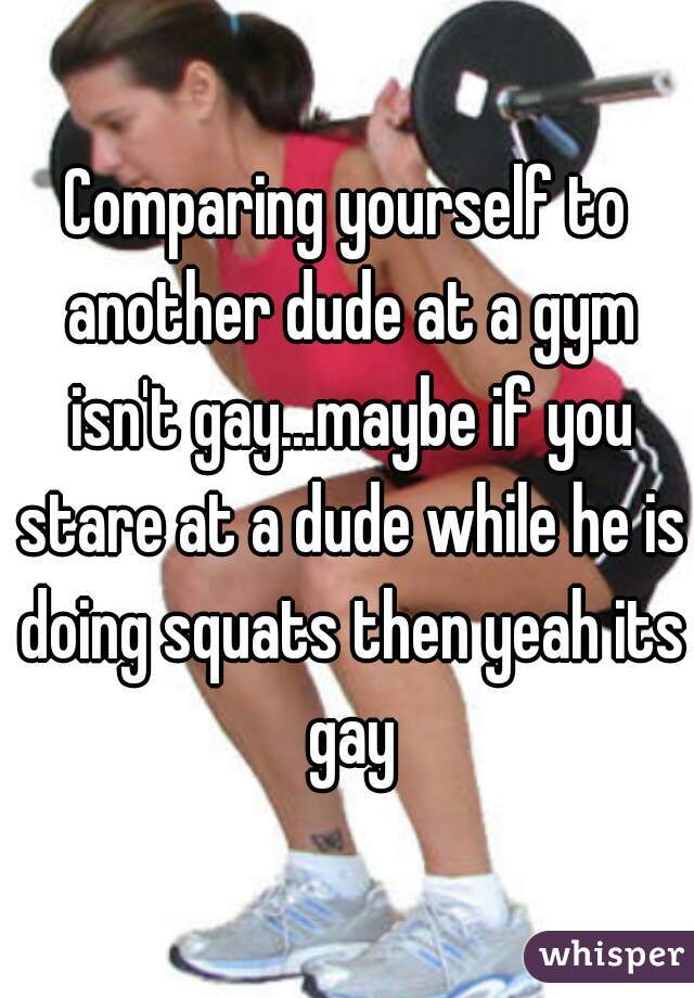Comparing yourself to another dude at a gym isn't gay...maybe if you stare at a dude while he is doing squats then yeah its gay
