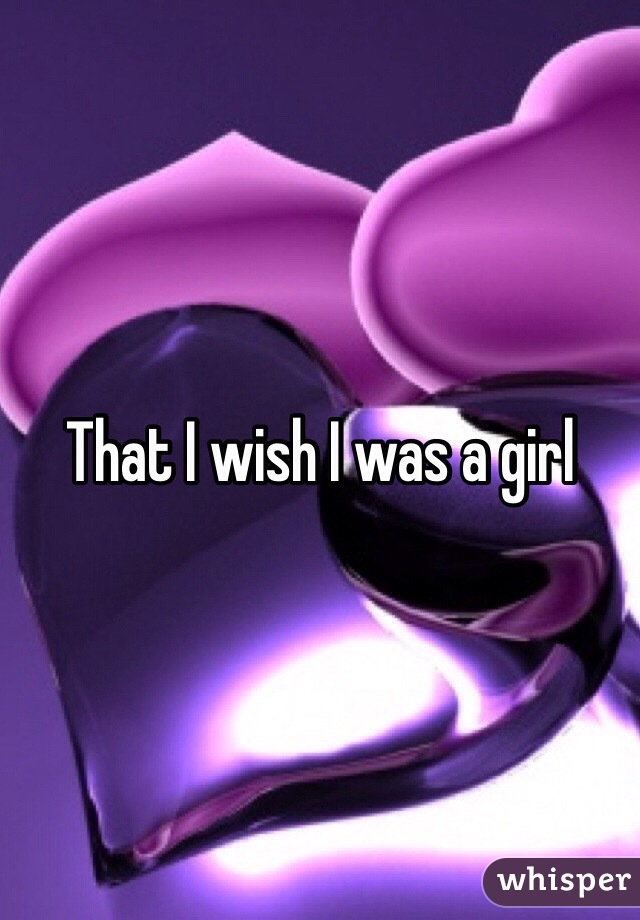 That I wish I was a girl