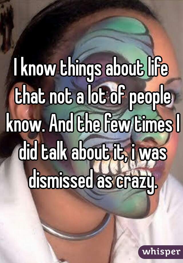 I know things about life that not a lot of people know. And the few times I did talk about it, i was dismissed as crazy.