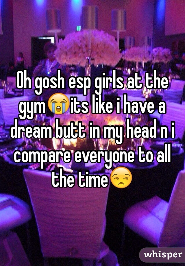 Oh gosh esp girls at the gym😭its like i have a dream butt in my head n i compare everyone to all the time😒
