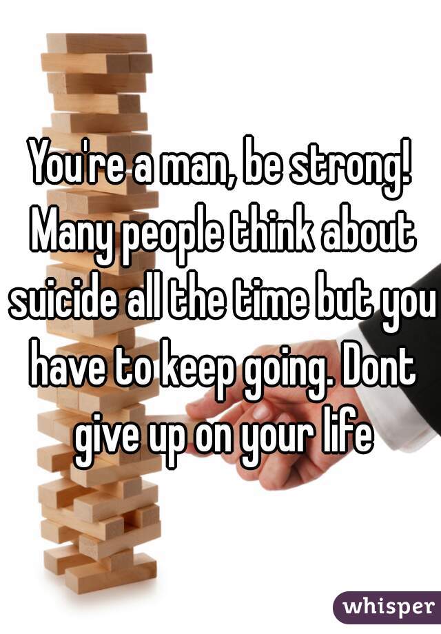 You're a man, be strong! Many people think about suicide all the time but you have to keep going. Dont give up on your life