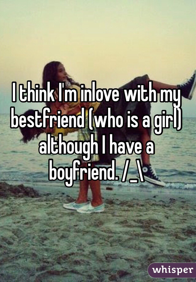 I think I'm inlove with my bestfriend (who is a girl) although I have a boyfriend. /_\ 