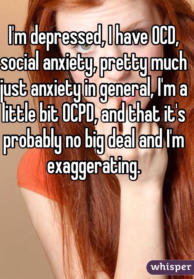 I'm depressed, I have OCD, social anxiety, pretty much just anxiety in general, I'm a little bit OCPD, and that it's probably no big deal and I'm exaggerating.