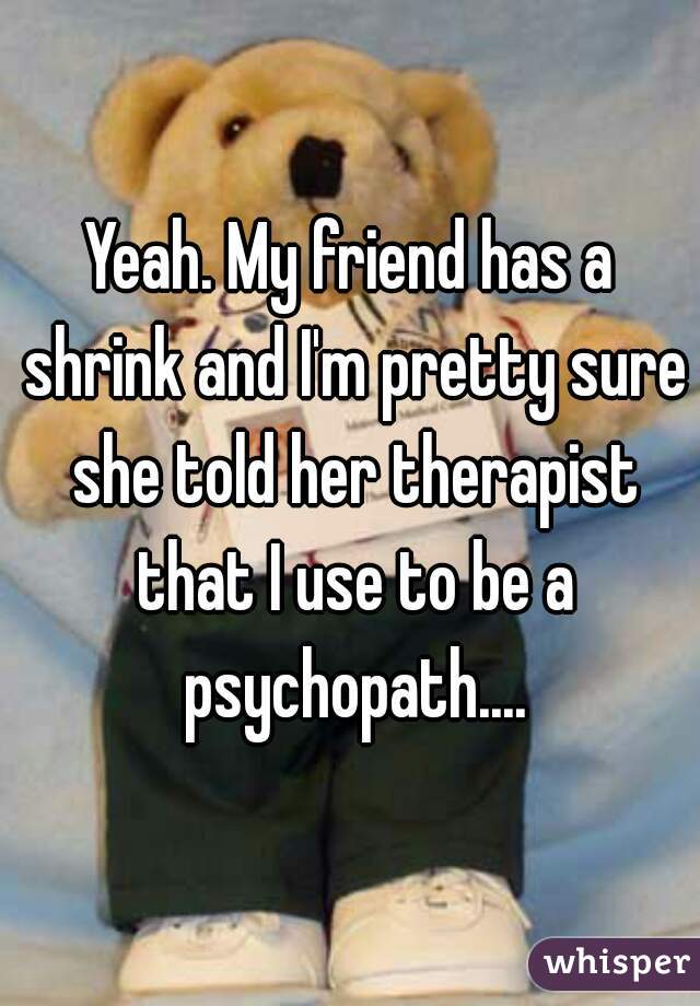 Yeah. My friend has a shrink and I'm pretty sure she told her therapist that I use to be a psychopath....
