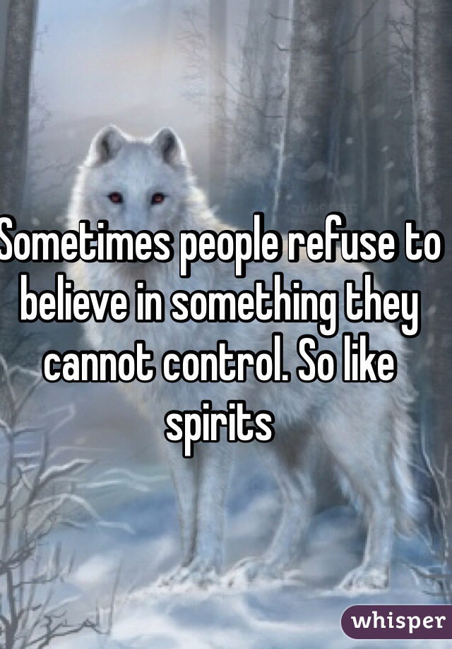 Sometimes people refuse to believe in something they cannot control. So like spirits