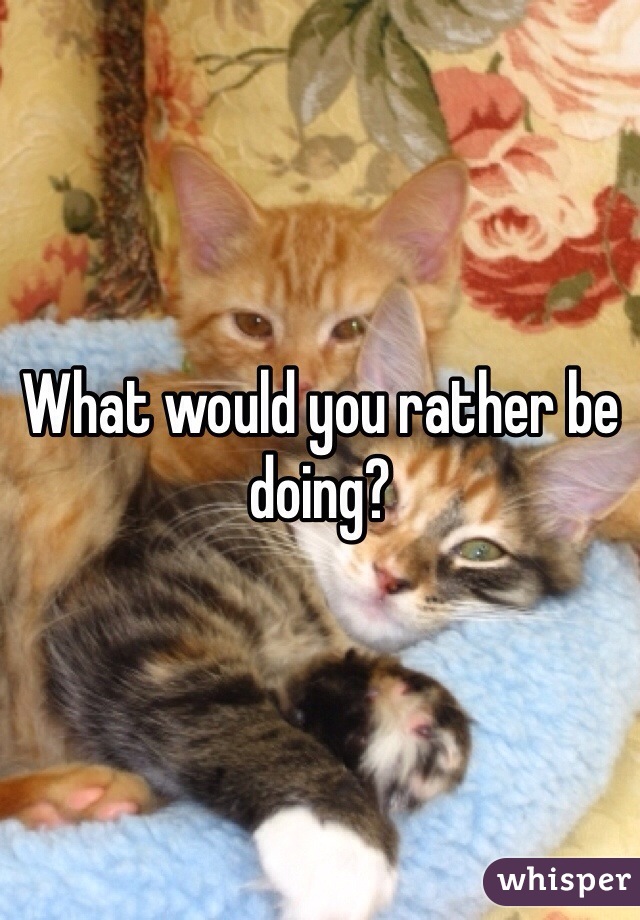 What would you rather be doing?