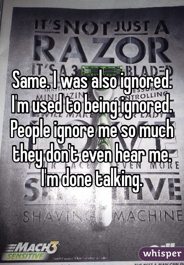 Same. I was also ignored. I'm used to being ignored. People ignore me so much they don't even hear me. I'm done talking.