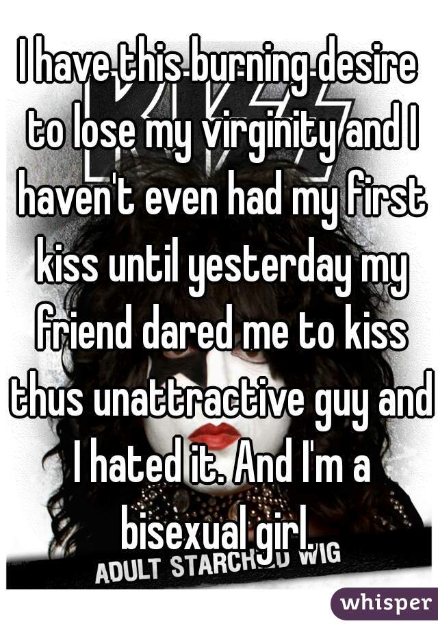 I have this burning desire to lose my virginity and I haven't even had my first kiss until yesterday my friend dared me to kiss thus unattractive guy and I hated it. And I'm a bisexual girl. 