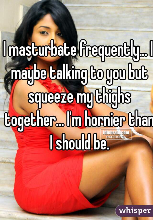 I masturbate frequently... I maybe talking to you but squeeze my thighs together... I'm hornier than I should be.