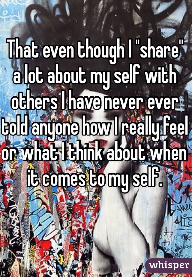 That even though I "share" a lot about my self with others I have never ever told anyone how I really feel or what I think about when it comes to my self.  