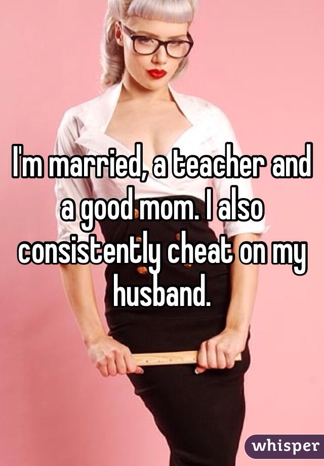 I'm married, a teacher and a good mom. I also consistently cheat on my husband. 