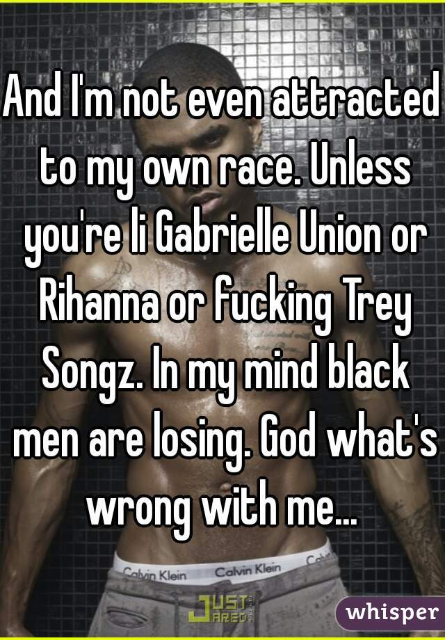 And I'm not even attracted to my own race. Unless you're li Gabrielle Union or Rihanna or fucking Trey Songz. In my mind black men are losing. God what's wrong with me... 