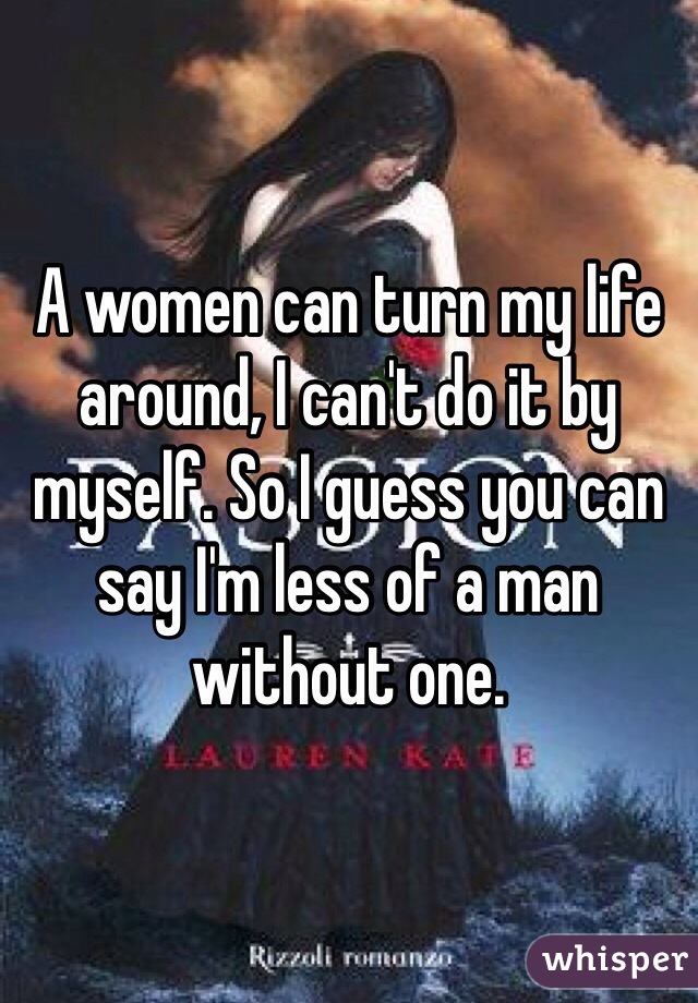 A women can turn my life around, I can't do it by myself. So I guess you can say I'm less of a man without one.