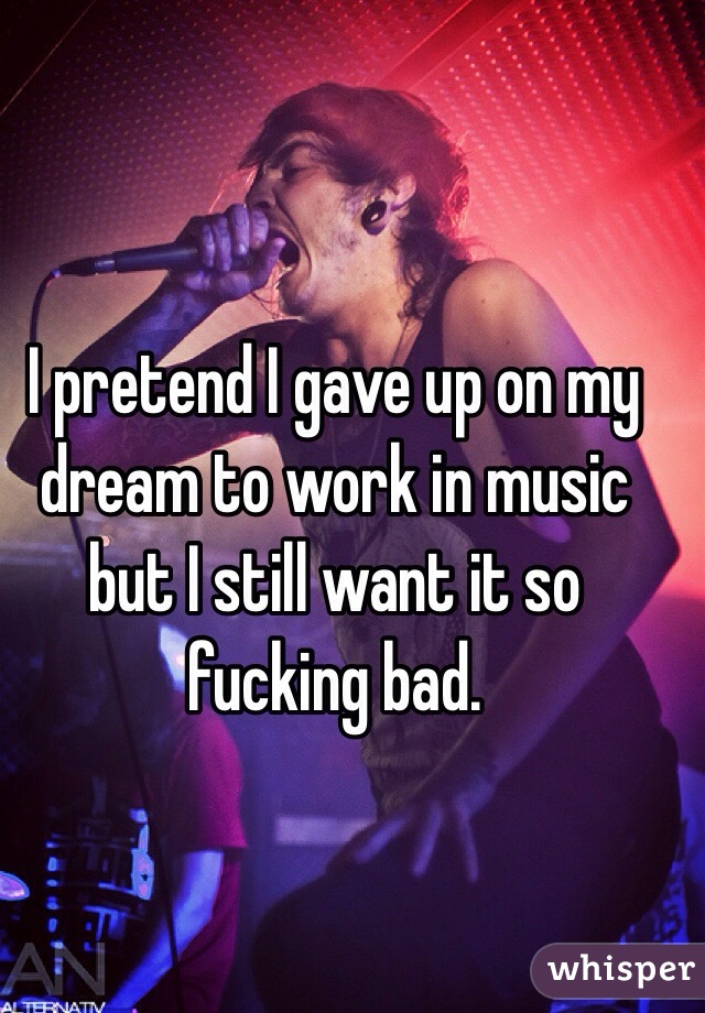 I pretend I gave up on my dream to work in music but I still want it so fucking bad.