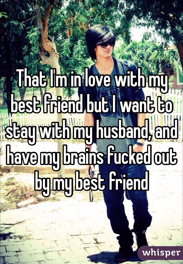 That I'm in love with my best friend but I want to stay with my husband, and have my brains fucked out by my best friend