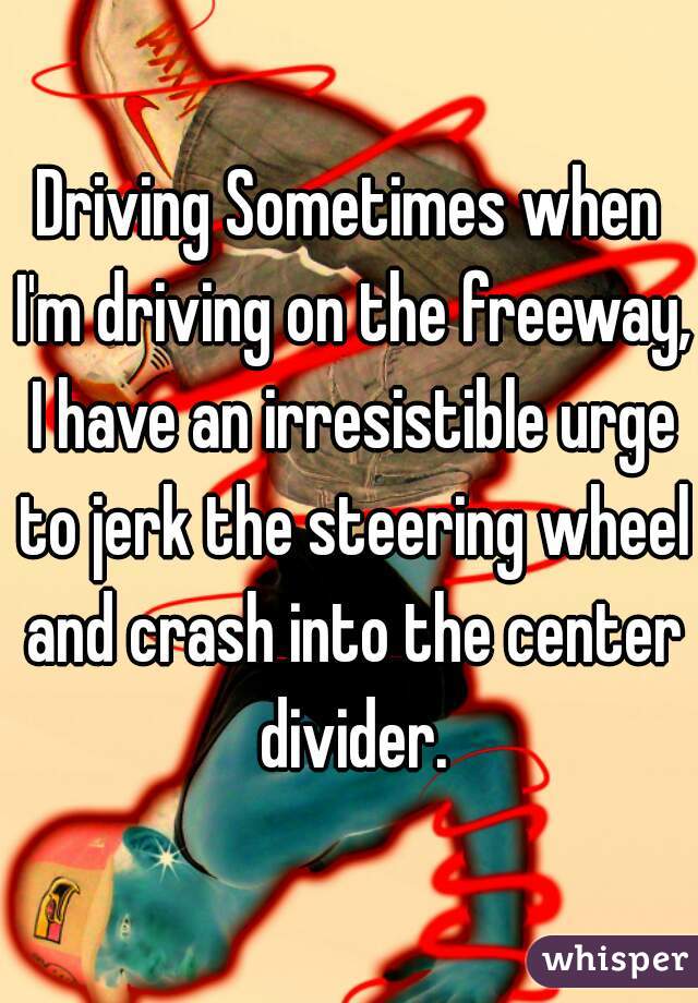 Driving Sometimes when I'm driving on the freeway, I have an irresistible urge to jerk the steering wheel and crash into the center divider.