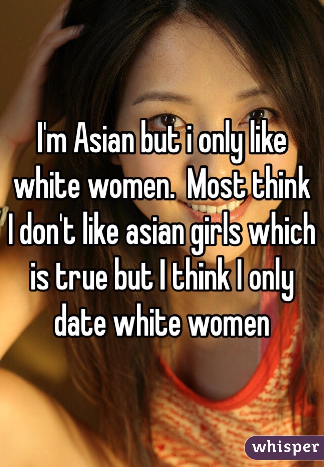 I'm Asian but i only like white women.  Most think I don't like asian girls which is true but I think I only date white women